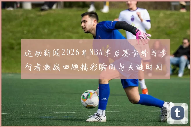 运动新闻2026年NBA季后赛黄蜂与步行者激战回顾精彩瞬间与关键时刻分析