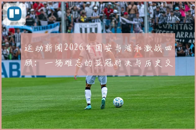 运动新闻2026年国安与浦和激战回顾：一场难忘的亚冠对决与历史交锋