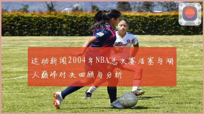 运动新闻2004年NBA总决赛活塞与湖人巅峰对决回顾与分析