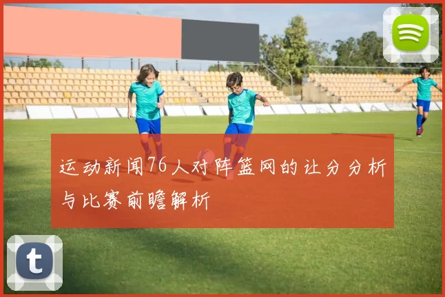 运动新闻76人对阵篮网的让分分析与比赛前瞻解析