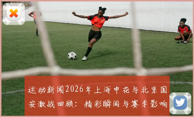 运动新闻2026年上海申花与北京国安激战回顾：精彩瞬间与赛季影响分析